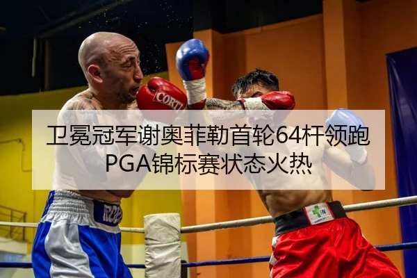 卫冕冠军谢奥菲勒首轮64杆领跑PGA锦标赛状态火热